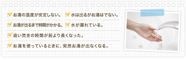 お湯の温度が安定しない 水は出るがお湯はでない。 お湯が出るまで時間がかかる。 水が漏れている。 追い焚きの時間が前より長くなった。 お湯を使っているときに、突然お湯が出なくなる。