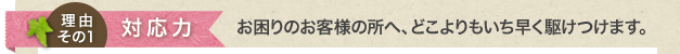 対応力 お困りのお客様の所へ、どこよりもいち早く駆けつけます。